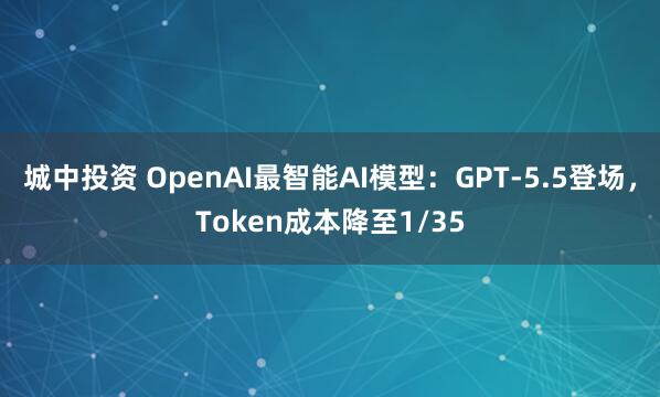 城中投资 OpenAI最智能AI模型：GPT-5.5登场，Token成本降至1/35