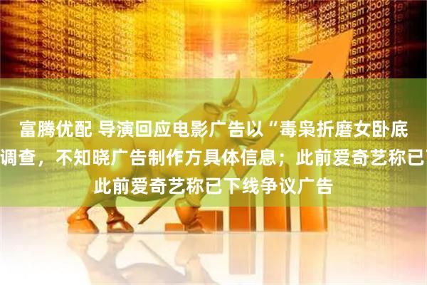 富腾优配 导演回应电影广告以“毒枭折磨女卧底”为卖点：正调查，不知晓广告制作方具体信息；此前爱奇艺称已下线争议广告