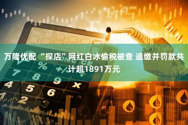 万隆优配 “探店”网红白冰偷税被查 追缴并罚款共计超1891万元